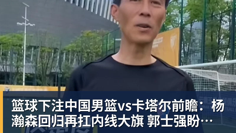 篮球下注中国男篮vs卡塔尔前瞻：杨瀚森回归再扛内线大旗 郭士强盼客场取胜