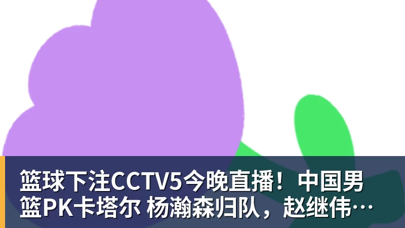 篮球下注CCTV5今晚直播！中国男篮PK卡塔尔 杨瀚森归队，赵继伟等领衔出战