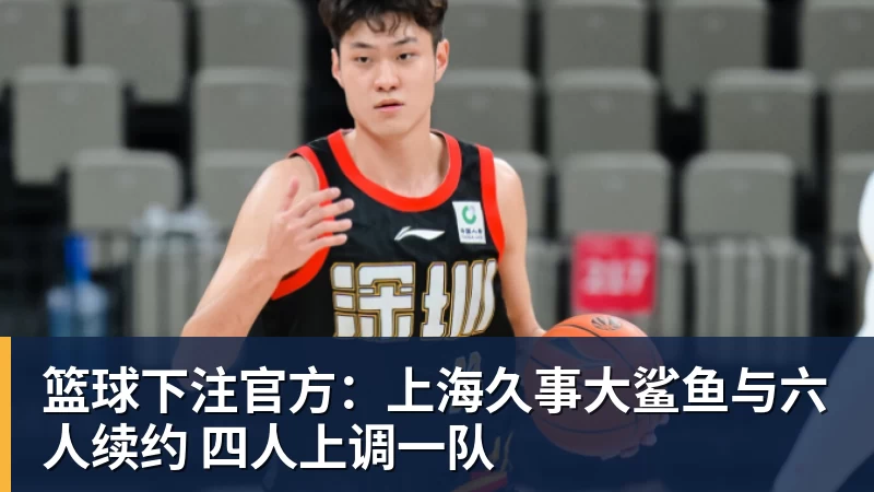 篮球下注官方：上海久事大鲨鱼与六人续约 四人上调一队