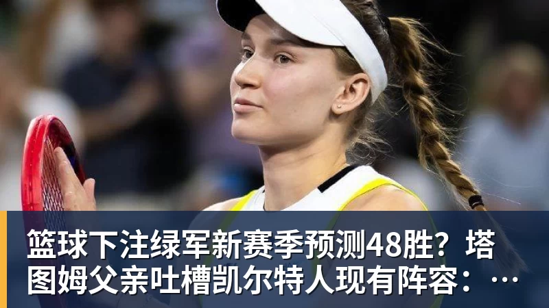 篮球下注绿军新赛季预测48胜？塔图姆父亲吐槽凯尔特人现有阵容：烂透了