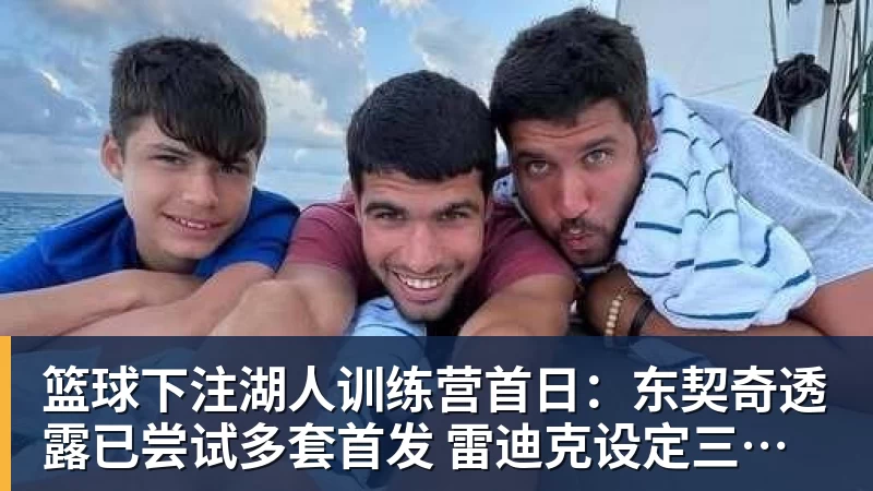 篮球下注湖人训练营首日：东契奇透露已尝试多套首发 雷迪克设定三大目标