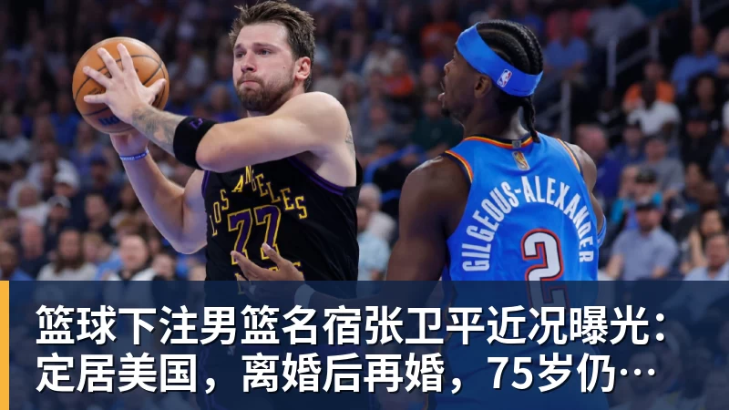 篮球下注男篮名宿张卫平近况曝光:定居美国,离婚后再婚,75岁仍未退休