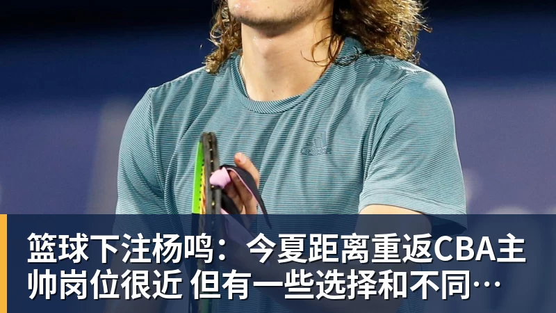 篮球下注杨鸣:今夏距离重返CBA主帅岗位很近 但有一些选择和不同的看法